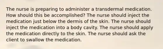 The nurse is preparing to administer a transdermal medication. How should this be accomplished? The nurse should inject the medication just below the dermis of the skin. The nurse should inject the medication into a body cavity. The nurse should apply the medication directly to the skin. The nurse should ask the client to swallow the medication.