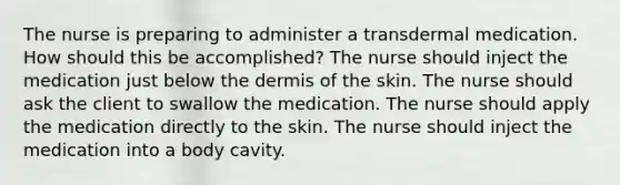 The nurse is preparing to administer a transdermal medication. How should this be accomplished? The nurse should inject the medication just below the dermis of the skin. The nurse should ask the client to swallow the medication. The nurse should apply the medication directly to the skin. The nurse should inject the medication into a body cavity.