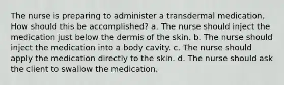 The nurse is preparing to administer a transdermal medication. How should this be accomplished? a. The nurse should inject the medication just below the dermis of the skin. b. The nurse should inject the medication into a body cavity. c. The nurse should apply the medication directly to the skin. d. The nurse should ask the client to swallow the medication.