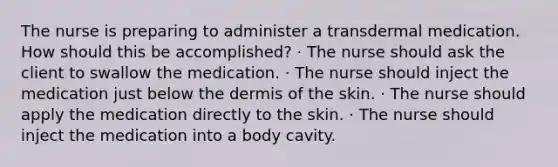 The nurse is preparing to administer a transdermal medication. How should this be accomplished? · The nurse should ask the client to swallow the medication. · The nurse should inject the medication just below the dermis of the skin. · The nurse should apply the medication directly to the skin. · The nurse should inject the medication into a body cavity.