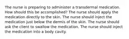 The nurse is preparing to administer a transdermal medication. How should this be accomplished? The nurse should apply the medication directly to the skin. The nurse should inject the medication just below the dermis of the skin. The nurse should ask the client to swallow the medication. The nurse should inject the medication into a body cavity.