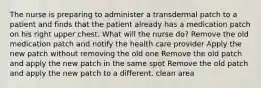 The nurse is preparing to administer a transdermal patch to a patient and finds that the patient already has a medication patch on his right upper chest. What will the nurse do? Remove the old medication patch and notify the health care provider Apply the new patch without removing the old one Remove the old patch and apply the new patch in the same spot Remove the old patch and apply the new patch to a different, clean area