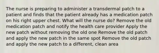The nurse is preparing to administer a transdermal patch to a patient and finds that the patient already has a medication patch on his right upper chest. What will the nurse do? Remove the old medication patch and notify the health care provider Apply the new patch without removing the old one Remove the old patch and apply the new patch in the same spot Remove the old patch and apply the new patch to a different, clean area