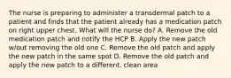 The nurse is preparing to administer a transdermal patch to a patient and finds that the patient already has a medication patch on right upper chest. What will the nurse do? A. Remove the old medication patch and notify the HCP B. Apply the new patch w/out removing the old one C. Remove the old patch and apply the new patch in the same spot D. Remove the old patch and apply the new patch to a different, clean area