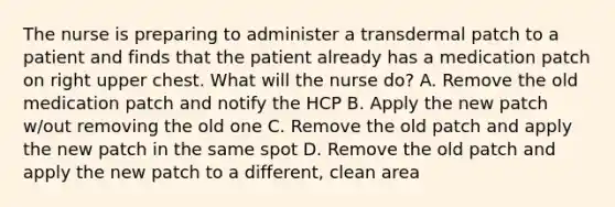 The nurse is preparing to administer a transdermal patch to a patient and finds that the patient already has a medication patch on right upper chest. What will the nurse do? A. Remove the old medication patch and notify the HCP B. Apply the new patch w/out removing the old one C. Remove the old patch and apply the new patch in the same spot D. Remove the old patch and apply the new patch to a different, clean area