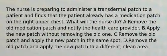 The nurse is preparing to administer a transdermal patch to a patient and finds that the patient already has a medication patch on the right upper chest. What will the nurse do? A.Remove the old medication patch and notify the health care provider. B.Apply the new patch without removing the old one. C.Remove the old patch and apply the new patch in the same spot. D.Remove the old patch and apply the new patch to a different, clean area.