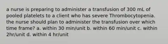 a nurse is preparing to administer a transfusion of 300 mL of pooled platelets to a client who has severe Thrombocytopenia. the nurse should plan to administer the transfusion over which time frame? a. within 30 min/unit b. within 60 min/unit c. within 2hr/unit d. within 4 hr/unit