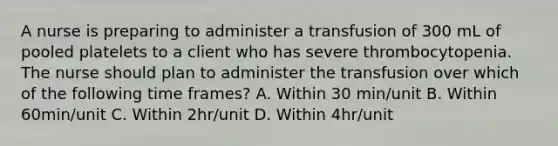 A nurse is preparing to administer a transfusion of 300 mL of pooled platelets to a client who has severe thrombocytopenia. The nurse should plan to administer the transfusion over which of the following time frames? A. Within 30 min/unit B. Within 60min/unit C. Within 2hr/unit D. Within 4hr/unit