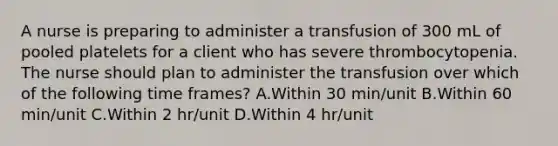 A nurse is preparing to administer a transfusion of 300 mL of pooled platelets for a client who has severe thrombocytopenia. The nurse should plan to administer the transfusion over which of the following time frames? A.Within 30 min/unit B.Within 60 min/unit C.Within 2 hr/unit D.Within 4 hr/unit