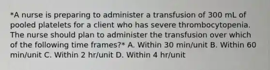 *A nurse is preparing to administer a transfusion of 300 mL of pooled platelets for a client who has severe thrombocytopenia. The nurse should plan to administer the transfusion over which of the following time frames?* A. Within 30 min/unit B. Within 60 min/unit C. Within 2 hr/unit D. Within 4 hr/unit