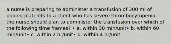 a nurse is preparing to administer a transfusion of 300 ml of pooled platelets to a client who has severe thrombocytopenia. the nurse should plan to administer the transfusion over which of the following time frames? • a. within 30 min/unit• b. within 60 min/unit• c. within 2 hr/unit• d. within 4 hr/unit