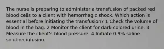 The nurse is preparing to administer a transfusion of packed red blood cells to a client with hemorrhagic shock. Which action is essential before initiating the transfusion? 1 Check the volume of blood in the bag. 2 Monitor the client for dark-colored urine. 3 Measure the client's blood pressure. 4 Initiate 0.9% saline solution infusion.