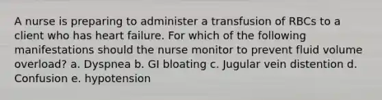 A nurse is preparing to administer a transfusion of RBCs to a client who has heart failure. For which of the following manifestations should the nurse monitor to prevent fluid volume overload? a. Dyspnea b. GI bloating c. Jugular vein distention d. Confusion e. hypotension