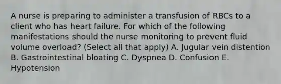 A nurse is preparing to administer a transfusion of RBCs to a client who has heart failure. For which of the following manifestations should the nurse monitoring to prevent fluid volume overload? (Select all that apply) A. Jugular vein distention B. Gastrointestinal bloating C. Dyspnea D. Confusion E. Hypotension