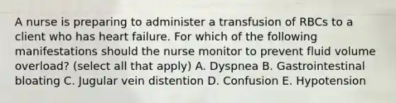 A nurse is preparing to administer a transfusion of RBCs to a client who has heart failure. For which of the following manifestations should the nurse monitor to prevent fluid volume overload? (select all that apply) A. Dyspnea B. Gastrointestinal bloating C. Jugular vein distention D. Confusion E. Hypotension