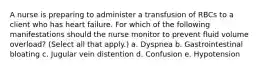 A nurse is preparing to administer a transfusion of RBCs to a client who has heart failure. For which of the following manifestations should the nurse monitor to prevent fluid volume overload? (Select all that apply.) a. Dyspnea b. Gastrointestinal bloating c. Jugular vein distention d. Confusion e. Hypotension