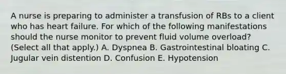 A nurse is preparing to administer a transfusion of RBs to a client who has heart failure. For which of the following manifestations should the nurse monitor to prevent fluid volume overload? (Select all that apply.) A. Dyspnea B. Gastrointestinal bloating C. Jugular vein distention D. Confusion E. Hypotension