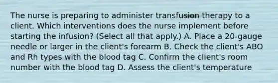 The nurse is preparing to administer transfusion therapy to a client. Which interventions does the nurse implement before starting the infusion? (Select all that apply.) A. Place a 20-gauge needle or larger in the client's forearm B. Check the client's ABO and Rh types with the blood tag C. Confirm the client's room number with the blood tag D. Assess the client's temperature