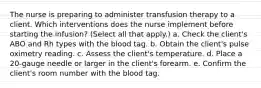 The nurse is preparing to administer transfusion therapy to a client. Which interventions does the nurse implement before starting the infusion? (Select all that apply.) a. Check the client's ABO and Rh types with the blood tag. b. Obtain the client's pulse oximetry reading. c. Assess the client's temperature. d. Place a 20-gauge needle or larger in the client's forearm. e. Confirm the client's room number with the blood tag.