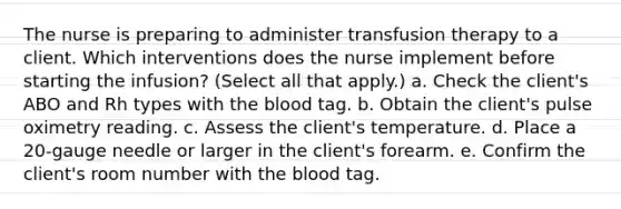 The nurse is preparing to administer transfusion therapy to a client. Which interventions does the nurse implement before starting the infusion? (Select all that apply.) a. Check the client's ABO and Rh types with the blood tag. b. Obtain the client's pulse oximetry reading. c. Assess the client's temperature. d. Place a 20-gauge needle or larger in the client's forearm. e. Confirm the client's room number with the blood tag.