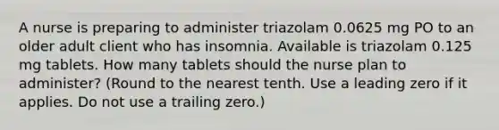 A nurse is preparing to administer triazolam 0.0625 mg PO to an older adult client who has insomnia. Available is triazolam 0.125 mg tablets. How many tablets should the nurse plan to administer? (Round to the nearest tenth. Use a leading zero if it applies. Do not use a trailing zero.)