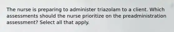 The nurse is preparing to administer triazolam to a client. Which assessments should the nurse prioritize on the preadministration assessment? Select all that apply.