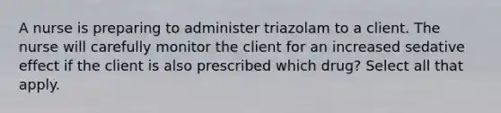 A nurse is preparing to administer triazolam to a client. The nurse will carefully monitor the client for an increased sedative effect if the client is also prescribed which drug? Select all that apply.