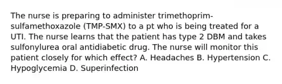 The nurse is preparing to administer trimethoprim-sulfamethoxazole (TMP-SMX) to a pt who is being treated for a UTI. The nurse learns that the patient has type 2 DBM and takes sulfonylurea oral antidiabetic drug. The nurse will monitor this patient closely for which effect? A. Headaches B. Hypertension C. Hypoglycemia D. Superinfection