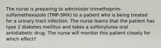 The nurse is preparing to administer trimethoprim-sulfamethoxazole (TMP-SMX) to a patient who is being treated for a urinary tract infection. The nurse learns that the patient has type 2 diabetes mellitus and takes a sulfonylurea oral antidiabetic drug. The nurse will monitor this patient closely for which effect?