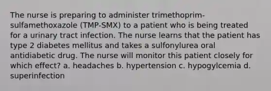 The nurse is preparing to administer trimethoprim-sulfamethoxazole (TMP-SMX) to a patient who is being treated for a urinary tract infection. The nurse learns that the patient has type 2 diabetes mellitus and takes a sulfonylurea oral antidiabetic drug. The nurse will monitor this patient closely for which effect? a. headaches b. hypertension c. hypogylcemia d. superinfection