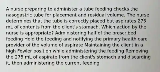 A nurse preparing to administer a tube feeding checks the nasogastric tube for placement and residual volume. The nurse determines that the tube is correctly placed but aspirates 275 mL of contents from the client's stomach. Which action by the nurse is appropriate? Administering half of the prescribed feeding Hold the feeding and notifying the primary health care provider of the volume of aspirate Maintaining the client in a high Fowler position while administering the feeding Removing the 275 mL of aspirate from the client's stomach and discarding it, then administering the current feeding