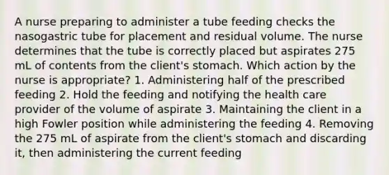 A nurse preparing to administer a tube feeding checks the nasogastric tube for placement and residual volume. The nurse determines that the tube is correctly placed but aspirates 275 mL of contents from the client's stomach. Which action by the nurse is appropriate? 1. Administering half of the prescribed feeding 2. Hold the feeding and notifying the health care provider of the volume of aspirate 3. Maintaining the client in a high Fowler position while administering the feeding 4. Removing the 275 mL of aspirate from the client's stomach and discarding it, then administering the current feeding