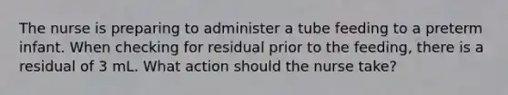 The nurse is preparing to administer a tube feeding to a preterm infant. When checking for residual prior to the feeding, there is a residual of 3 mL. What action should the nurse take?