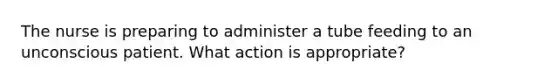 The nurse is preparing to administer a tube feeding to an unconscious patient. What action is appropriate?