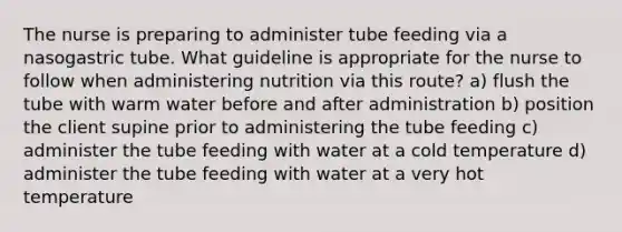 The nurse is preparing to administer tube feeding via a nasogastric tube. What guideline is appropriate for the nurse to follow when administering nutrition via this route? a) flush the tube with warm water before and after administration b) position the client supine prior to administering the tube feeding c) administer the tube feeding with water at a cold temperature d) administer the tube feeding with water at a very hot temperature