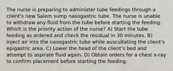 The nurse is preparing to administer tube feedings through a client's new Salem sump nasogastric tube. The nurse is unable to withdraw any fluid from the tube before starting the feeding. Which is the priority action of the nurse? A) Start the tube feeding as ordered and check the residual in 30 minutes. B) Inject air into the nasogastric tube while auscultating the client's epigastric area. C) Lower the head of the client's bed and attempt to aspirate fluid again. D) Obtain orders for a chest x-ray to confirm placement before starting the feeding.