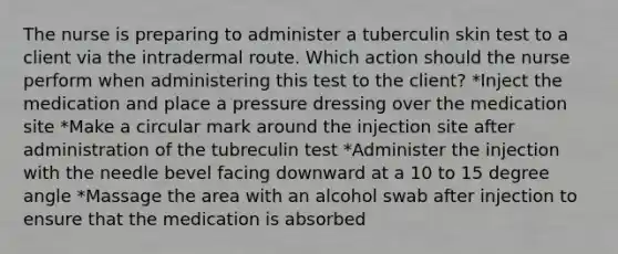 The nurse is preparing to administer a tuberculin skin test to a client via the intradermal route. Which action should the nurse perform when administering this test to the client? *Inject the medication and place a pressure dressing over the medication site *Make a circular mark around the injection site after administration of the tubreculin test *Administer the injection with the needle bevel facing downward at a 10 to 15 degree angle *Massage the area with an alcohol swab after injection to ensure that the medication is absorbed