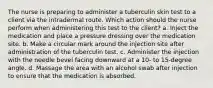 The nurse is preparing to administer a tuberculin skin test to a client via the intradermal route. Which action should the nurse perform when administering this test to the client? a. Inject the medication and place a pressure dressing over the medication site. b. Make a circular mark around the injection site after administration of the tuberculin test. c. Administer the injection with the needle bevel facing downward at a 10- to 15-degree angle. d. Massage the area with an alcohol swab after injection to ensure that the medication is absorbed.