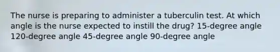 The nurse is preparing to administer a tuberculin test. At which angle is the nurse expected to instill the drug? 15-degree angle 120-degree angle 45-degree angle 90-degree angle