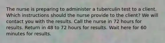 The nurse is preparing to administer a tuberculin test to a client. Which instructions should the nurse provide to the client? We will contact you with the results. Call the nurse in 72 hours for results. Return in 48 to 72 hours for results. Wait here for 60 minutes for results.