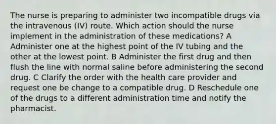 The nurse is preparing to administer two incompatible drugs via the intravenous (IV) route. Which action should the nurse implement in the administration of these medications? A Administer one at the highest point of the IV tubing and the other at the lowest point. B Administer the first drug and then flush the line with normal saline before administering the second drug. C Clarify the order with the health care provider and request one be change to a compatible drug. D Reschedule one of the drugs to a different administration time and notify the pharmacist.