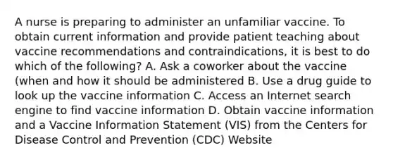 A nurse is preparing to administer an unfamiliar vaccine. To obtain current information and provide patient teaching about vaccine recommendations and contraindications, it is best to do which of the following? A. Ask a coworker about the vaccine (when and how it should be administered B. Use a drug guide to look up the vaccine information C. Access an Internet search engine to find vaccine information D. Obtain vaccine information and a Vaccine Information Statement (VIS) from the Centers for Disease Control and Prevention (CDC) Website