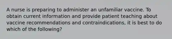 A nurse is preparing to administer an unfamiliar vaccine. To obtain current information and provide patient teaching about vaccine recommendations and contraindications, it is best to do which of the following?