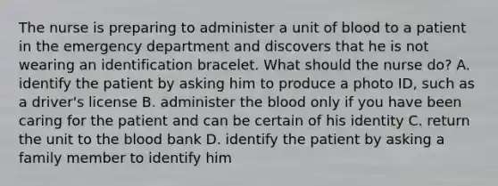 The nurse is preparing to administer a unit of blood to a patient in the emergency department and discovers that he is not wearing an identification bracelet. What should the nurse do? A. identify the patient by asking him to produce a photo ID, such as a driver's license B. administer the blood only if you have been caring for the patient and can be certain of his identity C. return the unit to the blood bank D. identify the patient by asking a family member to identify him