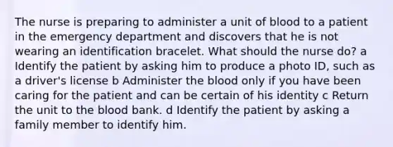 The nurse is preparing to administer a unit of blood to a patient in the emergency department and discovers that he is not wearing an identification bracelet. What should the nurse do? a Identify the patient by asking him to produce a photo ID, such as a driver's license b Administer the blood only if you have been caring for the patient and can be certain of his identity c Return the unit to the blood bank. d Identify the patient by asking a family member to identify him.