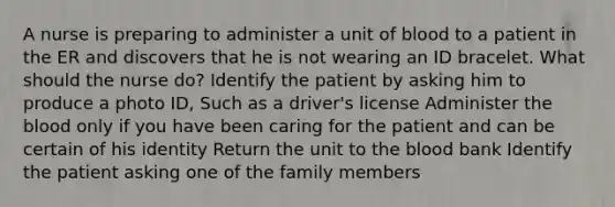 A nurse is preparing to administer a unit of blood to a patient in the ER and discovers that he is not wearing an ID bracelet. What should the nurse do? Identify the patient by asking him to produce a photo ID, Such as a driver's license Administer the blood only if you have been caring for the patient and can be certain of his identity Return the unit to the blood bank Identify the patient asking one of the family members