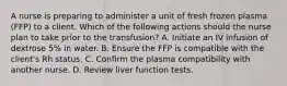 A nurse is preparing to administer a unit of fresh frozen plasma (FFP) to a client. Which of the following actions should the nurse plan to take prior to the transfusion? A. Initiate an IV infusion of dextrose 5% in water. B. Ensure the FFP is compatible with the client's Rh status. C. Confirm the plasma compatibility with another nurse. D. Review liver function tests.