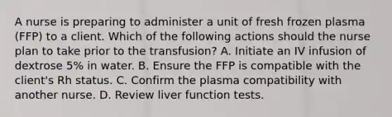 A nurse is preparing to administer a unit of fresh frozen plasma (FFP) to a client. Which of the following actions should the nurse plan to take prior to the transfusion? A. Initiate an IV infusion of dextrose 5% in water. B. Ensure the FFP is compatible with the client's Rh status. C. Confirm the plasma compatibility with another nurse. D. Review liver function tests.