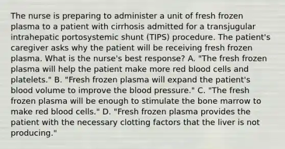 The nurse is preparing to administer a unit of fresh frozen plasma to a patient with cirrhosis admitted for a transjugular intrahepatic portosystemic shunt (TIPS) procedure. The patient's caregiver asks why the patient will be receiving fresh frozen plasma. What is the nurse's best response? A. "The fresh frozen plasma will help the patient make more red blood cells and platelets." B. "Fresh frozen plasma will expand the patient's blood volume to improve the blood pressure." C. "The fresh frozen plasma will be enough to stimulate the bone marrow to make red blood cells." D. "Fresh frozen plasma provides the patient with the necessary clotting factors that the liver is not producing."