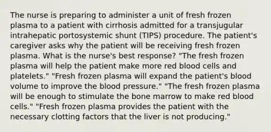 The nurse is preparing to administer a unit of fresh frozen plasma to a patient with cirrhosis admitted for a transjugular intrahepatic portosystemic shunt (TIPS) procedure. The patient's caregiver asks why the patient will be receiving fresh frozen plasma. What is the nurse's best response? "The fresh frozen plasma will help the patient make more red blood cells and platelets." "Fresh frozen plasma will expand the patient's blood volume to improve the blood pressure." "The fresh frozen plasma will be enough to stimulate the bone marrow to make red blood cells." "Fresh frozen plasma provides the patient with the necessary clotting factors that the liver is not producing."